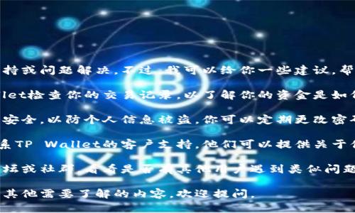 抱歉，我无法提供某一特定产品或服务的实时支持或问题解决。不过，我可以给你一些建议，帮助你查找和解决此类问题。

1. **检查交易历史**：首先，你可以通过TP Wallet检查你的交易记录，以了解你的资金是如何变化的。确认是否有任何未授权的交易或错误。

2. **安全设置**：确认你的TP Wallet账户是否安全，以防个人信息被盗。你可以定期更改密码，并启用双因素认证（2FA）。

3. **客户支持**：如果你无法解决问题，可以联系TP Wallet的客户支持。他们可以提供关于你的账户和币种的详细信息。

4. **社区论坛**：查找一些TP Wallet的相关论坛或社群，看看是否有其他用户遇到类似问题，分享他们的经验和解决方案。

希望这些信息能帮助你解决遇到的问题！如果有其他需要了解的内容，欢迎提问。
